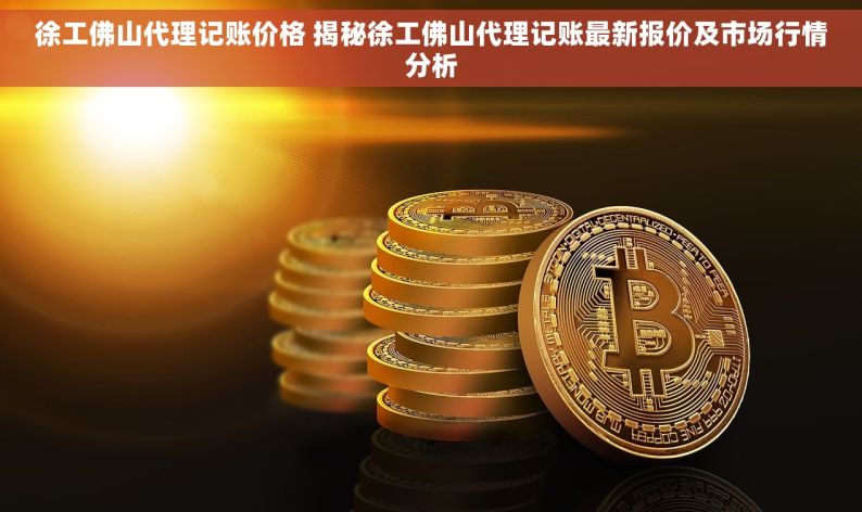 徐工佛山代理记账价格 揭秘徐工佛山代理记账最新报价及市场行情分析