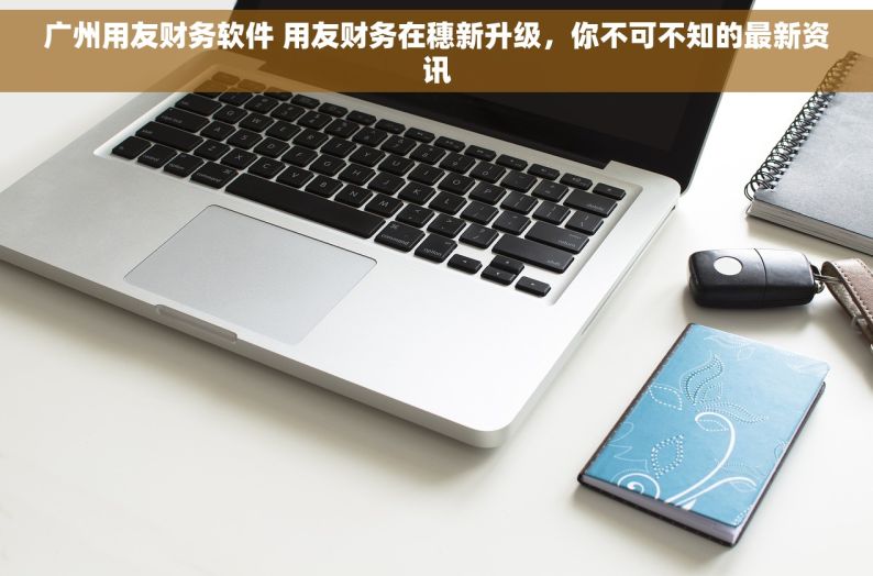 广州用友财务软件 用友财务在穗新升级，你不可不知的最新资讯