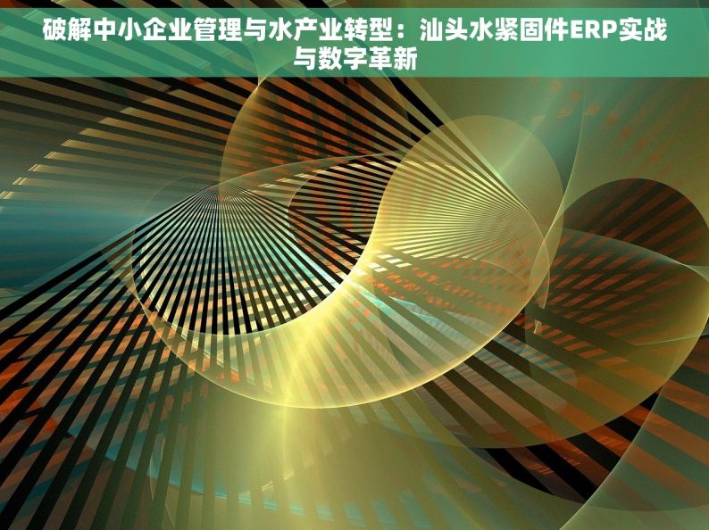 破解中小企业管理与水产业转型：汕头水紧固件ERP实战与数字革新