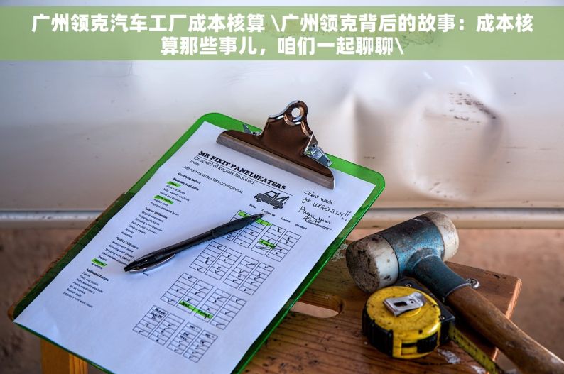 广州领克汽车工厂成本核算 \广州领克背后的故事：成本核算那些事儿，咱们一起聊聊\