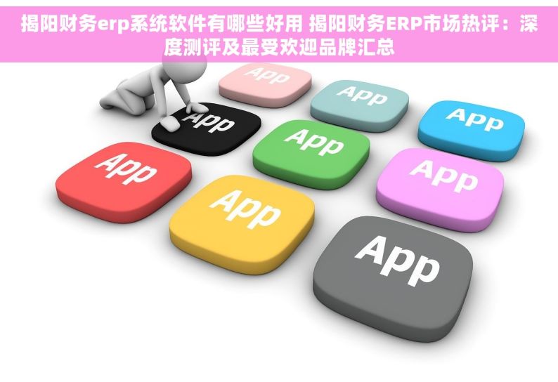 揭阳财务erp系统软件有哪些好用 揭阳财务ERP市场热评：深度测评及最受欢迎品牌汇总