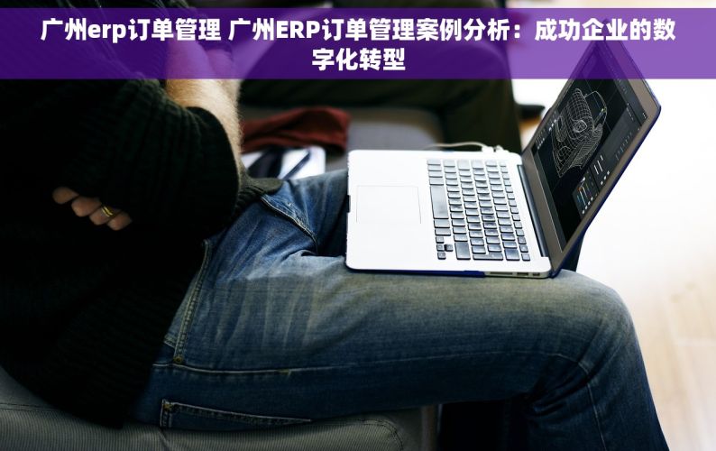 广州erp订单管理 广州ERP订单管理案例分析：成功企业的数字化转型