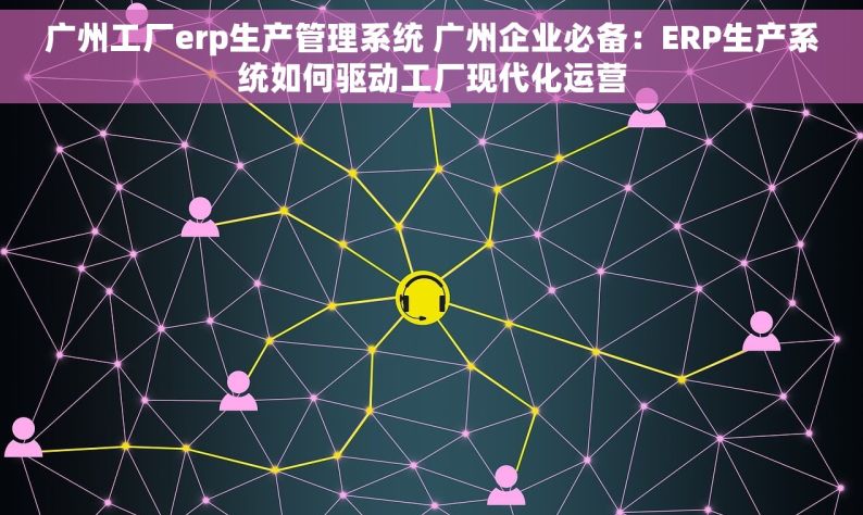 广州工厂erp生产管理系统 广州企业必备：ERP生产系统如何驱动工厂现代化运营