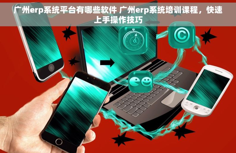广州erp系统平台有哪些软件 广州erp系统培训课程，快速上手操作技巧