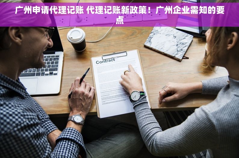 广州申请代理记账 代理记账新政策！广州企业需知的要点