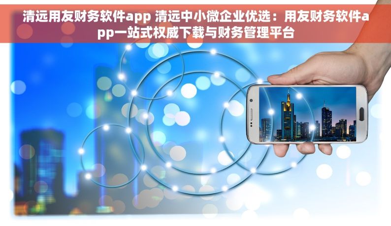 清远用友财务软件app 清远中小微企业优选：用友财务软件app一站式权威下载与财务管理平台