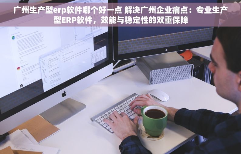 广州生产型erp软件哪个好一点 解决广州企业痛点：专业生产型ERP软件，效能与稳定性的双重保障