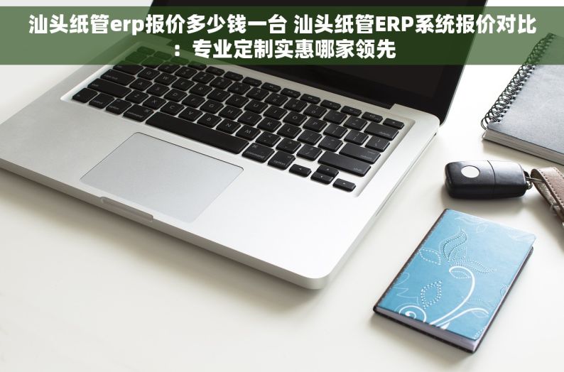 汕头纸管erp报价多少钱一台 汕头纸管ERP系统报价对比：专业定制实惠哪家领先