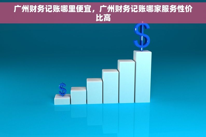 广州财务记账哪里便宜，广州财务记账哪家服务性价比高