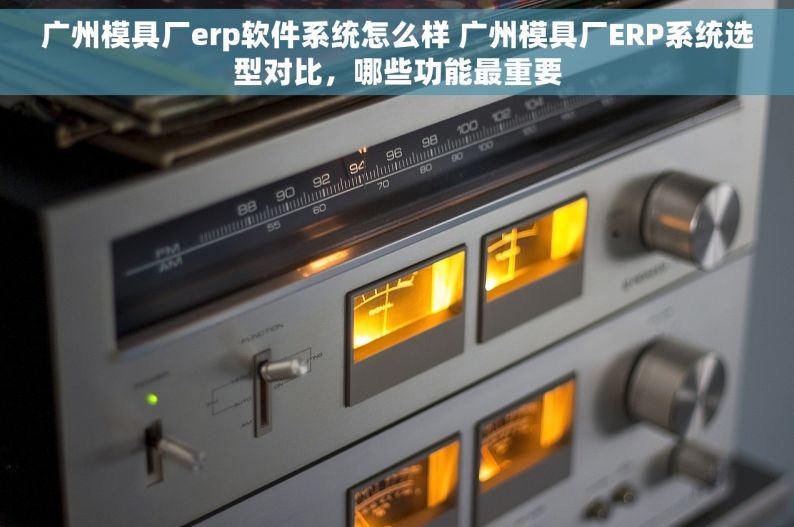 广州模具厂erp软件系统怎么样 广州模具厂ERP系统选型对比，哪些功能最重要