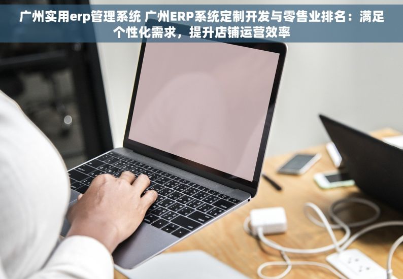 广州实用erp管理系统 广州ERP系统定制开发与零售业排名：满足个性化需求，提升店铺运营效率