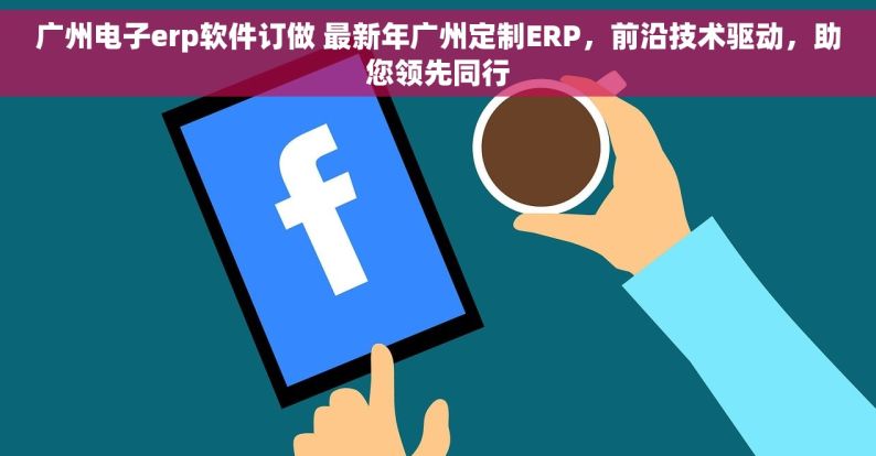 广州电子erp软件订做 最新年广州定制ERP，前沿技术驱动，助您领先同行