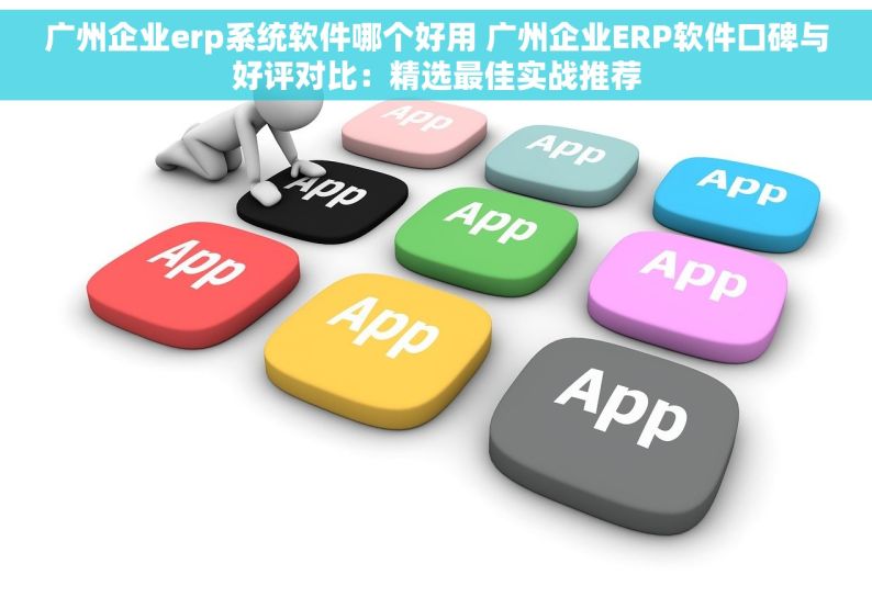 广州企业erp系统软件哪个好用 广州企业ERP软件口碑与好评对比：精选最佳实战推荐