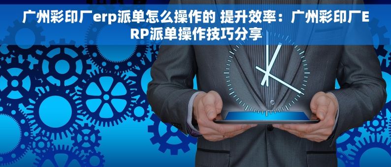 广州彩印厂erp派单怎么操作的 提升效率：广州彩印厂ERP派单操作技巧分享