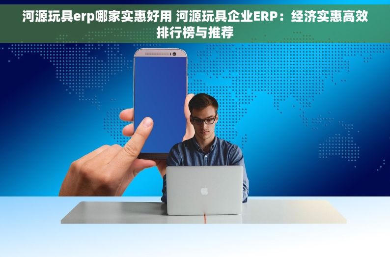 河源玩具erp哪家实惠好用 河源玩具企业ERP：经济实惠高效排行榜与推荐