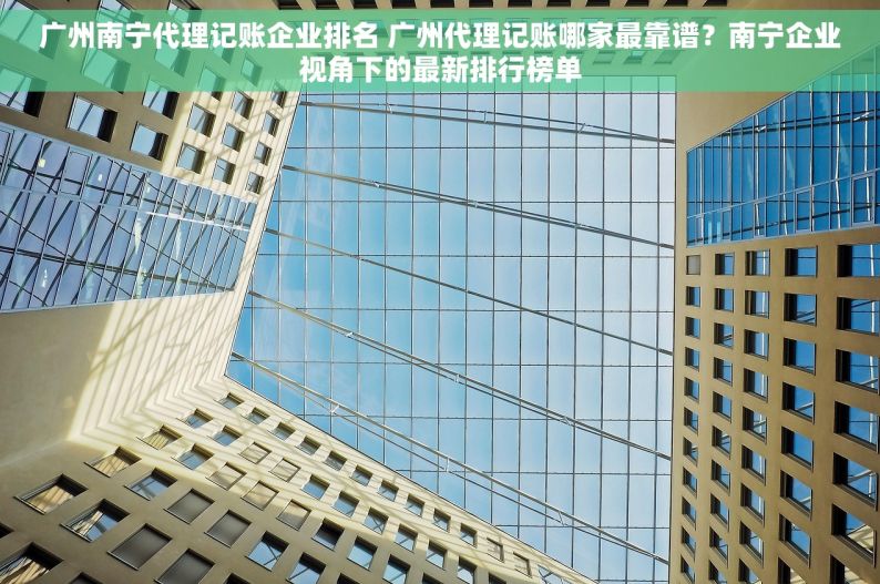 广州南宁代理记账企业排名 广州代理记账哪家最靠谱？南宁企业视角下的最新排行榜单