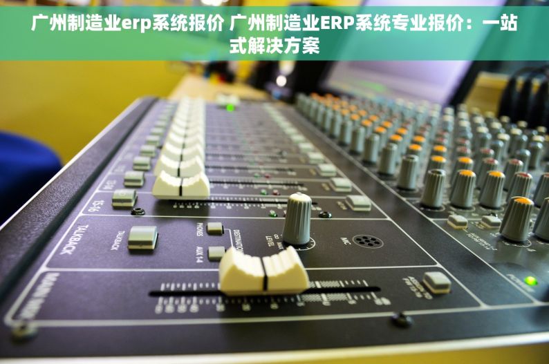 广州制造业erp系统报价 广州制造业ERP系统专业报价：一站式解决方案