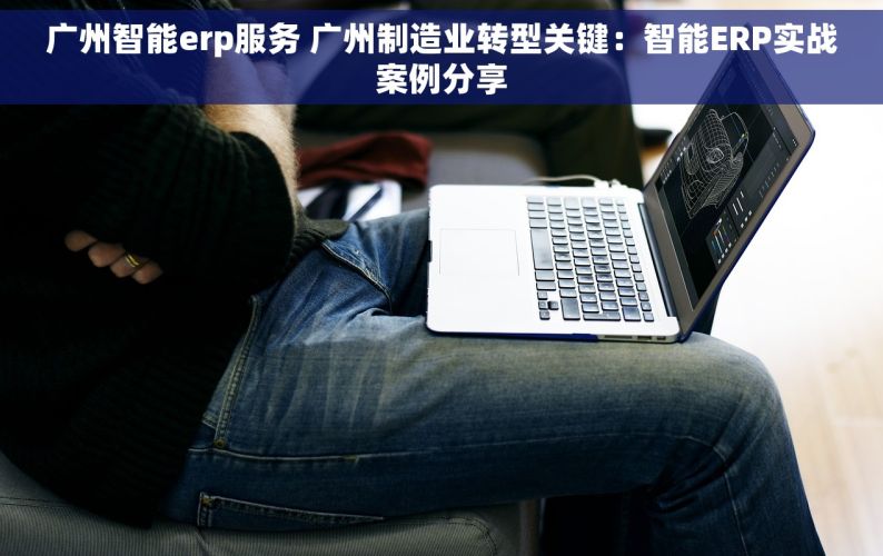广州智能erp服务 广州制造业转型关键：智能ERP实战案例分享