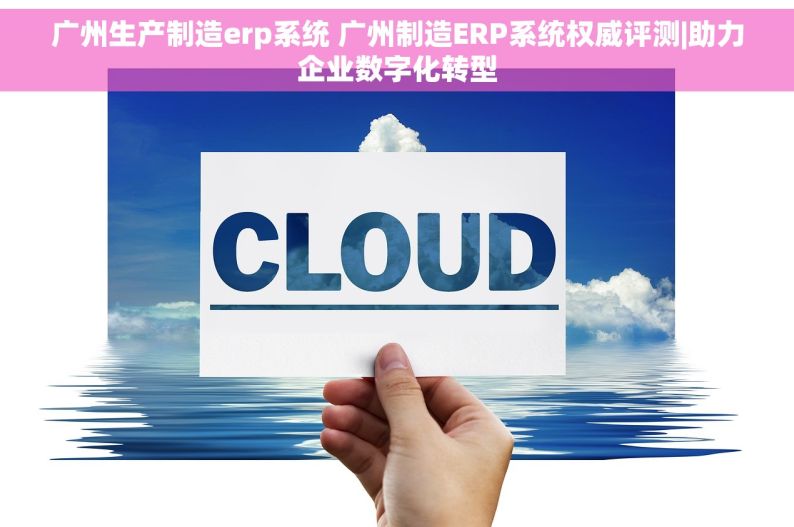广州生产制造erp系统 广州制造ERP系统权威评测|助力企业数字化转型