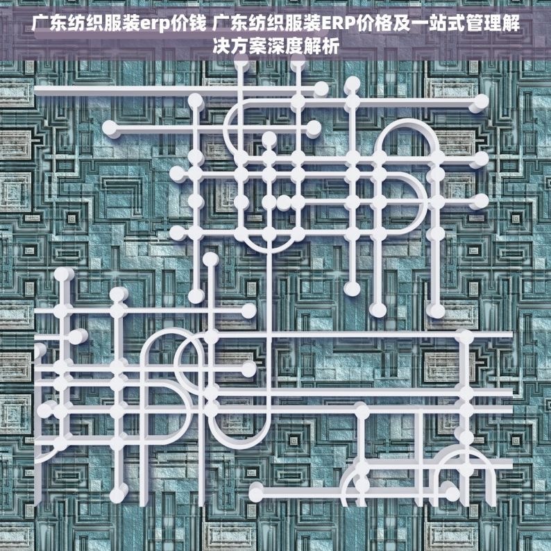 广东纺织服装erp价钱 广东纺织服装ERP价格及一站式管理解决方案深度解析