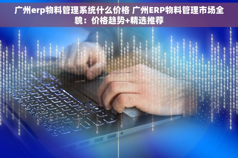 广州erp物料管理系统什么价格 广州ERP物料管理市场全貌：价格趋势+精选推荐