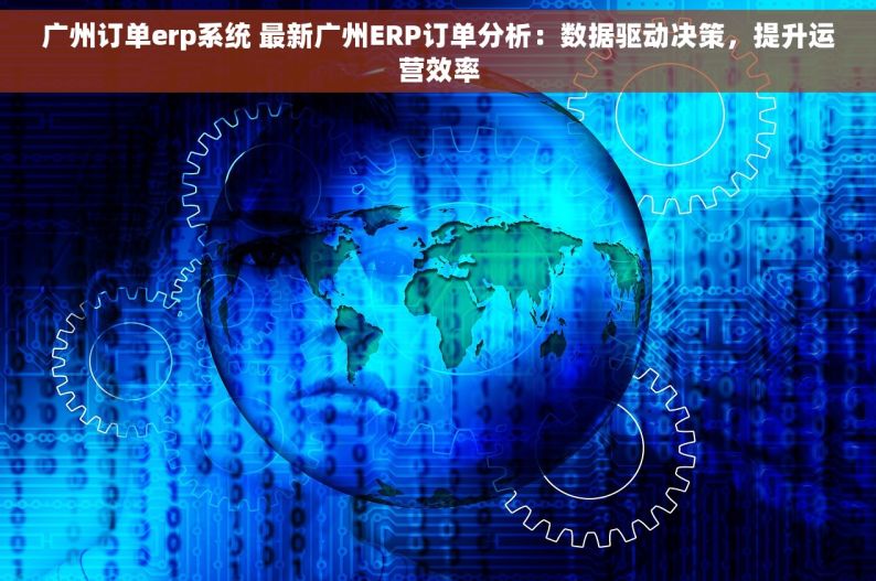 广州订单erp系统 最新广州ERP订单分析：数据驱动决策，提升运营效率