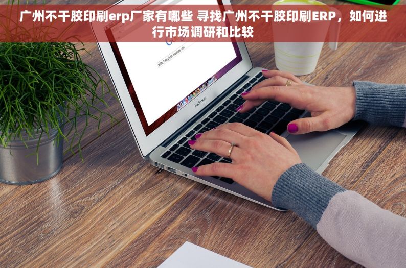 广州不干胶印刷erp厂家有哪些 寻找广州不干胶印刷ERP，如何进行市场调研和比较
