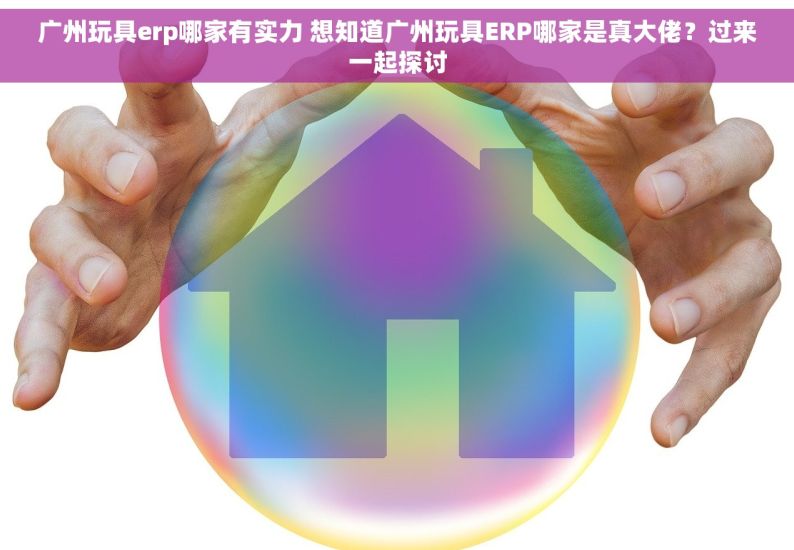 广州玩具erp哪家有实力 想知道广州玩具ERP哪家是真大佬？过来一起探讨