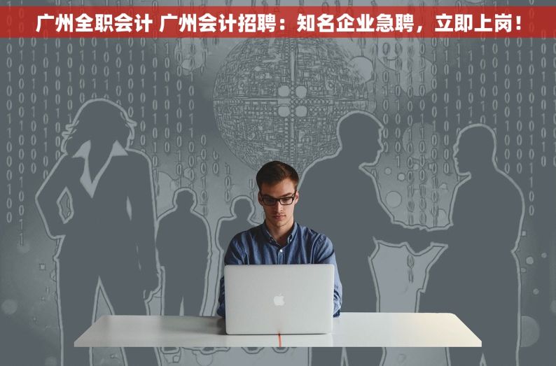 广州全职会计 广州会计招聘：知名企业急聘，立即上岗！