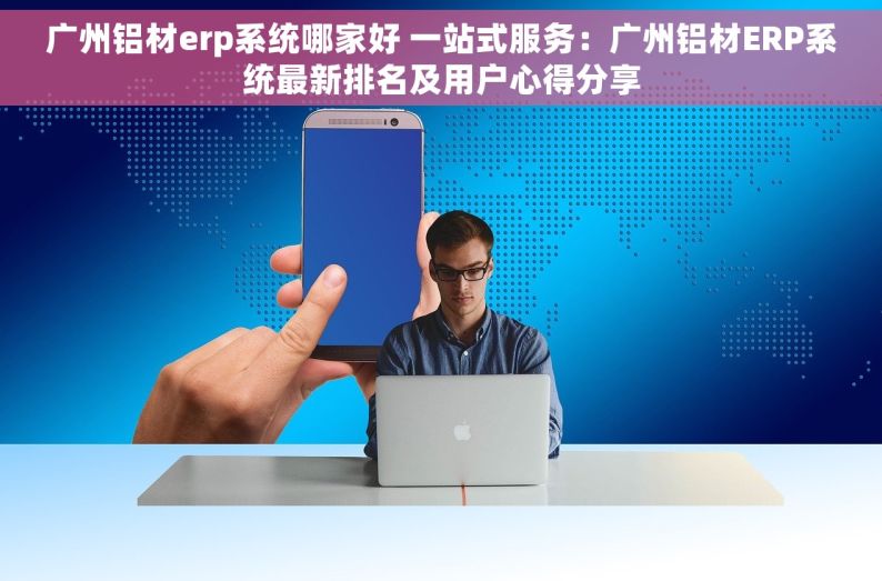 广州铝材erp系统哪家好 一站式服务：广州铝材ERP系统最新排名及用户心得分享