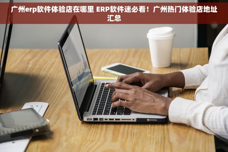 广州erp软件体验店在哪里 ERP软件迷必看！广州热门体验店地址汇总