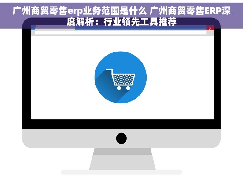 广州商贸零售erp业务范围是什么 广州商贸零售ERP深度解析：行业领先工具推荐