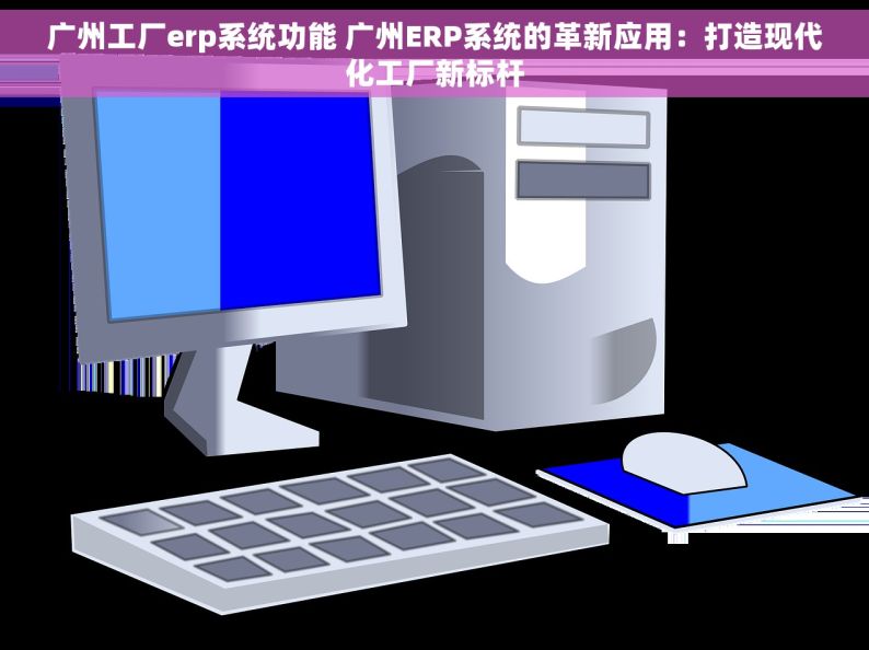 广州工厂erp系统功能 广州ERP系统的革新应用：打造现代化工厂新标杆