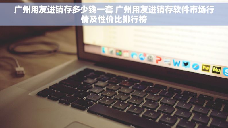 广州用友进销存多少钱一套 广州用友进销存软件市场行情及性价比排行榜