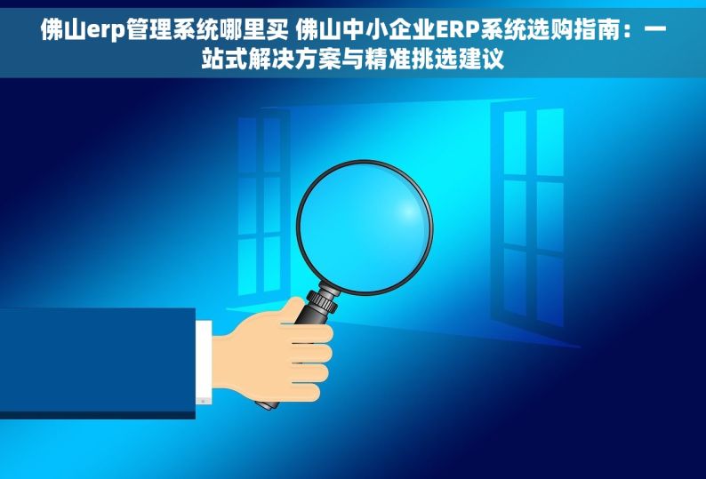 佛山erp管理系统哪里买 佛山中小企业ERP系统选购指南：一站式解决方案与精准挑选建议