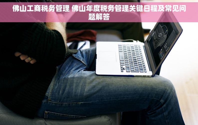 佛山工商税务管理 佛山年度税务管理关键日程及常见问题解答