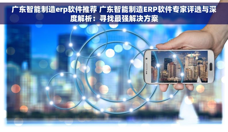 广东智能制造erp软件推荐 广东智能制造ERP软件专家评选与深度解析：寻找最强解决方案