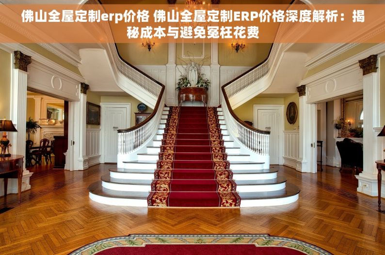佛山全屋定制erp价格 佛山全屋定制ERP价格深度解析：揭秘成本与避免冤枉花费