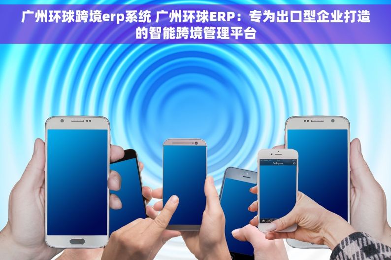 广州环球跨境erp系统 广州环球ERP：专为出口型企业打造的智能跨境管理平台