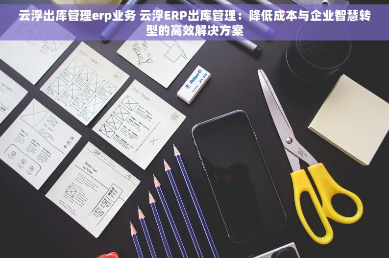 云浮出库管理erp业务 云浮ERP出库管理：降低成本与企业智慧转型的高效解决方案