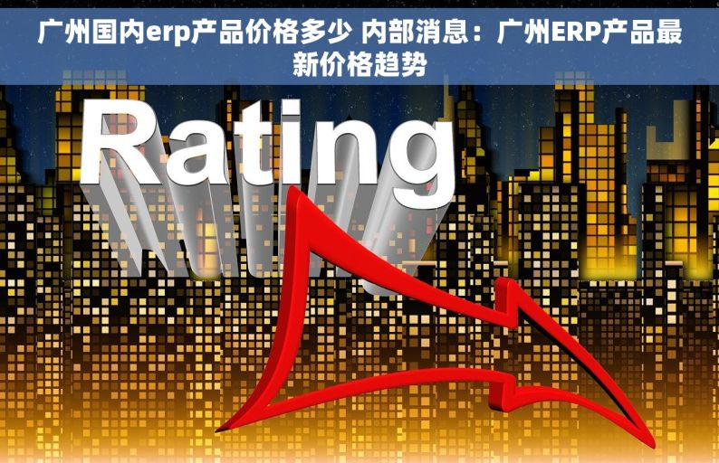 广州国内erp产品价格多少 内部消息：广州ERP产品最新价格趋势