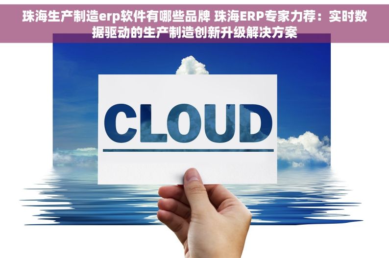 珠海生产制造erp软件有哪些品牌 珠海ERP专家力荐：实时数据驱动的生产制造创新升级解决方案
