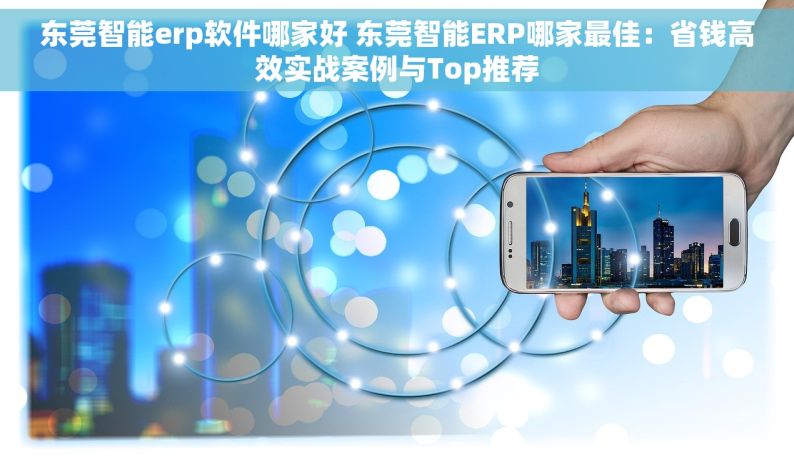 东莞智能erp软件哪家好 东莞智能ERP哪家最佳：省钱高效实战案例与Top推荐