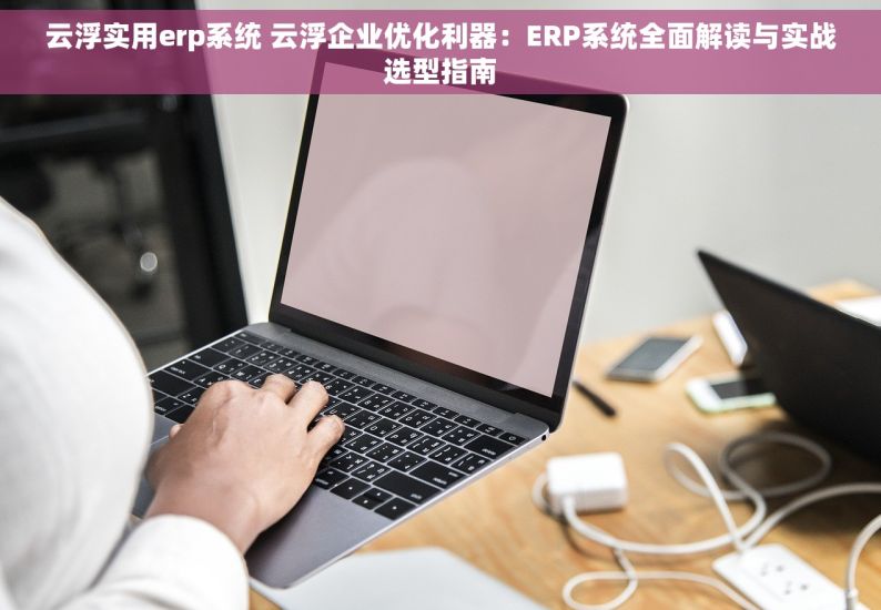 云浮实用erp系统 云浮企业优化利器：ERP系统全面解读与实战选型指南