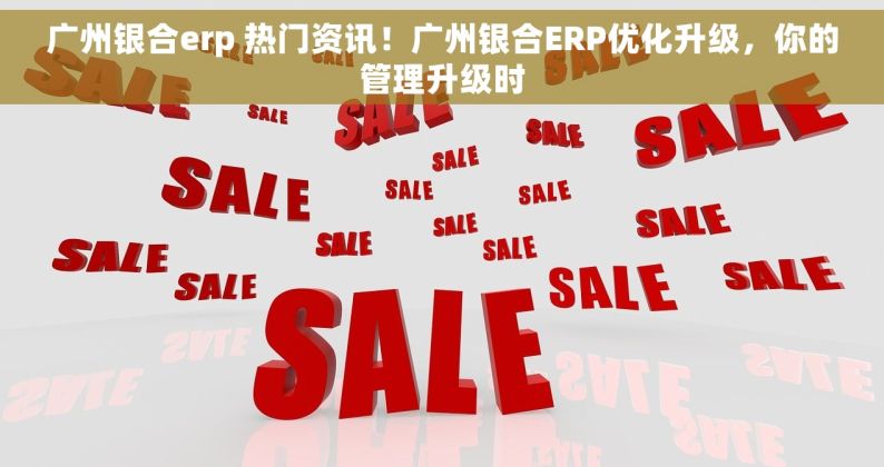 广州银合erp 热门资讯！广州银合ERP优化升级，你的管理升级时
