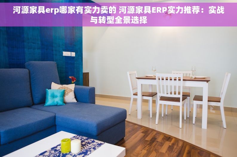 河源家具erp哪家有实力卖的 河源家具ERP实力推荐：实战与转型全景选择