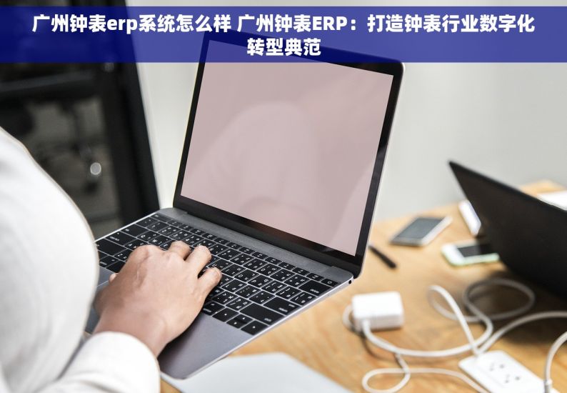 广州钟表erp系统怎么样 广州钟表ERP：打造钟表行业数字化转型典范