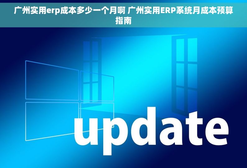 广州实用erp成本多少一个月啊 广州实用ERP系统月成本预算指南