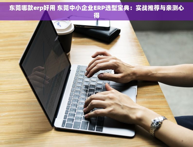 东莞哪款erp好用 东莞中小企业ERP选型宝典：实战推荐与亲测心得