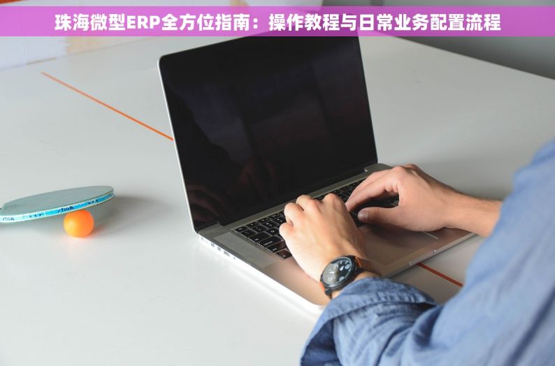 珠海微型ERP全方位指南：操作教程与日常业务配置流程